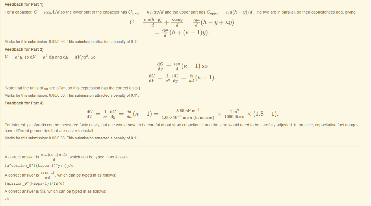 Machine generated alternative text:
Feedback tor Part 1) 
For a capacitor, C = ReoA/d so the lower part of the capacitor nas Clover — Reoay/d and the upper part has C 
upl»r = 
KEoay 
% (h + (K — l)y). 
Marks for this submissiom 0.00/0.33. This submission attracted a penalty of 0.11 
Feedback tor Part 2) 
V = a2y, so dV = a2 dy and dy = dV/a2. So 
[Note that the units ot eo are pF/m, so this expression has the correct units.) 
Marks for this submissiom 0.00/0.33. This submission attracted a penalty of 0.11 
y)/d. The two are in parallel, so their capacitances add, giving 
dC 
dy 
dy 
(K — 1) SO 
ad 
Feedback tor Part 3) 
dC 
dV 
1 dC 
a2 dy 
da 
8.85 PF m 
1.00 x 10- mxa (in metres) 
1000 litres 
x (1.8—1). 
For interest picofarads can be measured fairly easily, but one would nave to be careful about stray capacitance and the zero would need to be carefully adjusted. In practice, capacitative fuel gauges 
nave different geometries that are easier to install. 
Marks for this submissiom 0.00/0.33. This submission attracted a penalty of 0.11 
A correct answer 
, which can be typed in as follows: 
( (kappa-I ) *y+h) ) /d 
A correct answer is 
, which can be typed in as follows: 
A correct answer is 26, which can be typed in as follows: 