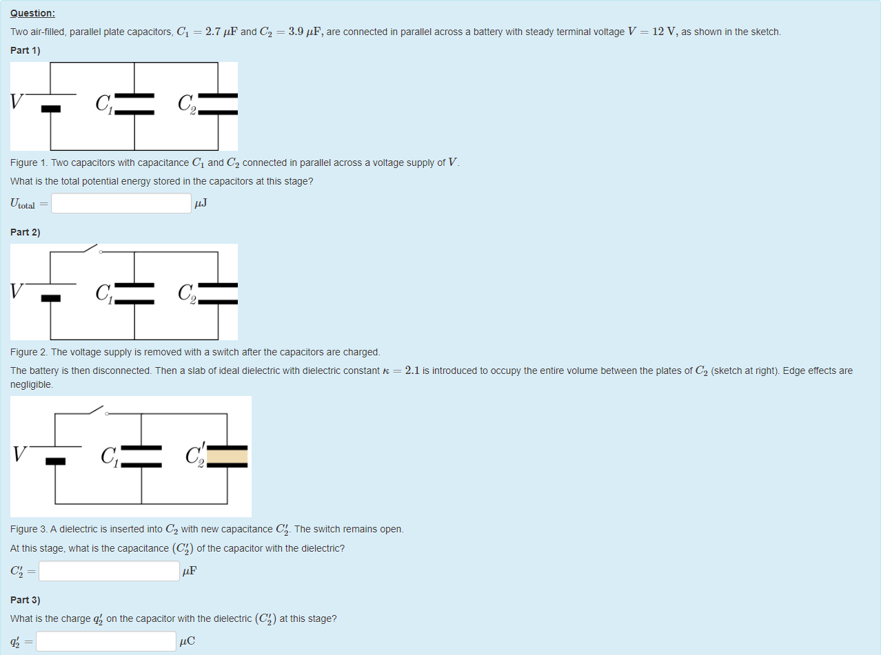 Machine generated alternative text:
Question: 
Two air-filled, parallel plate capacitors, Cl = 
part 1) 
2.7 = 
3.9 'IF, are connected in parallel across a battery with steady terminal voltage V 
12 V, as shown in the sketch. 
Figure 1 _ Two capacitors witn capacitance Cl and C2 connected in parallel across a voltage supply ot V 
What is the total potential energy stored in the capacitors at this stage? 
Utotal 
part 2) 
Figure 2. The voltage supply is removed with a switch after the capacitors are charged. 
The battery is then disconnected. Then a slab ot ideal dielectric with dielectric constant K = 2.1 is introduced to occupy the entire volume between the plates of C2 (sketch at right). Edge etfects are 
negligible. 
Figure 3. A dielectric is inserted into C2 witn new capacitance C' _ The switch remains open 
At this stage, what is the capacitance (CO of the capacitor with the dielectric? 
part 3) 
What is the charge q'2 on the capacitor witn the dielectric (CO at this stage? 