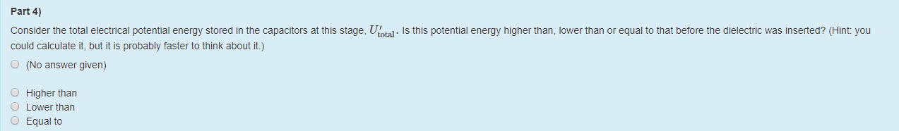 Machine generated alternative text:
Part 4) 
Consider the total electrical potential energy stored in the capacitors at this stage, [J(otal. Is this potential energy higher than, lower than or equal to that before the dielectric was inserted? (Hint: you 
could calculate it, but it is probably taster to think about it.) 
O 
O 
O 
O 
(No answer given) 
Higher than 
Lower than 
Equal to 