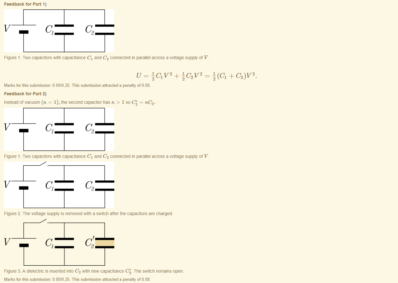 Machine generated alternative text:
Feedback tor Part 1) 
Figure 1 _ Two capacitors witn capacitance Cl and C2 connected in parallel across a voltage supply ot V 
Marks for this submissiom 0.00/0.25. This submission attracted a penalty of 0.08. 
Feedback tor Part 2) 
Instead of vacuum (K = 1), the second capacitor has K > 1 so C' = KC . 
Figure 1 _ Two capacitors witn capacitance Cl and C2 connected in parallel across a voltage supply ot V 
Figure 2 The voltage supply is removed with a switch after the capacitors are charged. 
Figure 3. A dielectric is inserted into C2 witn new capacitance C' The switch remains open. 
Marks for this submissiom 000/0 25 This submission attracted a penalty of 0.08. 
} (Cl + C2)V2 