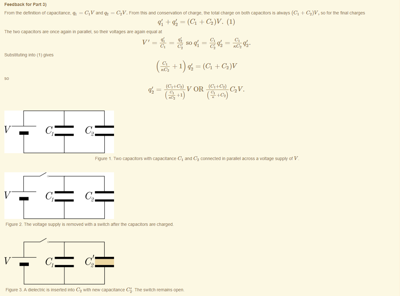 Machine generated alternative text:
Feedback tor Part 3) 
From the definition of capacitance, qi = CIV and = C2V. From this and conservation of charge, the total charge on both capacitors is always (Cl + C2)V, so for the final charges 
= (Cl C2)V. (1) 
The two capacitors are once again in parallel, so their voltages are again equal at 
SO qi = 
c; 
KC2 q2 • 
Substituting into (1) gives 
+ 1) = (Cl + C2)V 
KC2 
(Cl+C2) V OR (Cl+C2) C V. 
+1 
Figure 1. Two capacitors with capacitance Cl and C2 connected in parallel across a voltage supply of V. 
Figure 2. The voltage supply is removed with a switch after the capacitors are charged. 
Figure 3. A dielectric is inserted into C2 witn new capacitance C'. The switch remains open. 
