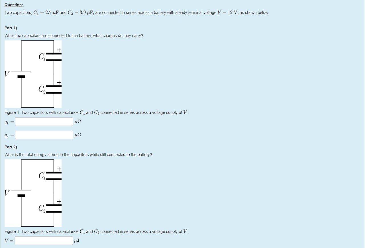 Machine generated alternative text:
Question: 
Two capacitors, Cl = 
part 1) 
2.7 = 
3.9 'IF, are connected in series across a battery witn steady terminal voltage V 
12 V, as shown below 
While the capacitors are connected to the battery, what charges do they carry? 
Figure 1 _ Two capacitors witn capacitance Cl and C2 connected in series across a voltage supply of V 
part 2) 
What is the total energy stored in the capacitors while still connected to the battery? 
Figure 1 _ Two capacitors witn capacitance Cl and C2 connected in series across a voltage supply of V 