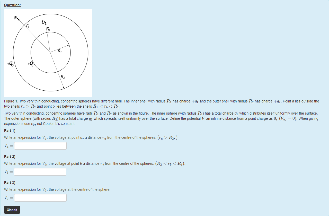 Machine generated alternative text:
Question: 
b 
Figure 1 _ Two very thin conducting, concentric spheres nave ditterent radii. The inner Snell with radius RI nas charge A-qi and the outer Snell witn radius R2 has charge +q2. Point a lies outside the 
two shells ra > R2 and point b lies beüeen the shells RI < "b < 112. 
Two very thin conducting, concentric spheres nave radii RI and R2 as shown in the figure. The inner sphere (with radius RI) has a total charge qi which distributes itself uniformly over the surface. 
The outer sphere (witn radius R2) has a total charge q2 which spreads itself uniformly over the surtace. Define the potential V an infinite distance trom a point charge as 0, (V = 0). When giving 
expressions use co, not Coulomb's constant 
part 1) 
Write an expression tor Va, the voltage at point a, a distance ru trom the centre of the spheres. (ru > R2. ) 
part 2) 
Write an expression tor Vb, the voltage at point b a distance Tb from the centre ottne spheres. (R2 < rt, < RI). 
part 3) 
Write an expression tor Vo, the voltage at the centre ottne sphere. 
Check 