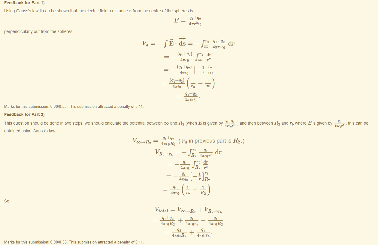 Machine generated alternative text:
Feedback tor Part 1) 
using Gauss's law it can be shown that the electric field a distance r trom the centre of the spheres is 
4m•2 EO 
perpendicularly out trom the spheres. 
Marks for this submissiom 0.00/0.33. This submission attracted a penalty of 0.11 
Feedback tor Part 2) 
-fi.ds 
(q1++2) 
47rE0 
(q1+q2) 
4KE0 
(q1++2) 
47rE0 
47rEor„ • 
dr 
4TT2E0 
dr 
r2 
This question should be done in two steps, we should calculate the potential between eo and R2 (when E is given by 
) and then between R2 and rb where E is given by 
, this can be 
obtained using Gauss's law. 
v.R2 = 
( ra in previous part is R2.) 
2 
_gx_ dr 
R'2 4TE0r2 
47rE0 JR2 r2 
4TE0 
1 
47rE0 rb 
r R2 
1 
vtotal + 
47rE0 R2 
47rE0 R2 
47rE0 rb • 
Marks for this submissiom 0.00/0.33. This submission attracted a penalty of 0.11 