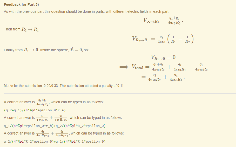 Machine generated alternative text:
Feedback tor Part 3) 
As witn the previous part this question should be done in parts, witn different electric fields in each part 
47rE0 R2 • 
Then from R2 —+ RI 
Finally trom RI —+ 0. Inside the sphere, E 
V RYRI = 
47rE0 
0, so: 
Vtotal 
47rE0 R 2 
47rE0 R2 
47rE0 RI • 
Marks for this submissiom 0.00/0.33. This submission attracted a penalty of 0.11 
A correct answer is 
, which can be typed in as follows: 
A correct answer is 
, which can be typed in as follows: 
A correct answer is 
, which can be typed in as follows: 