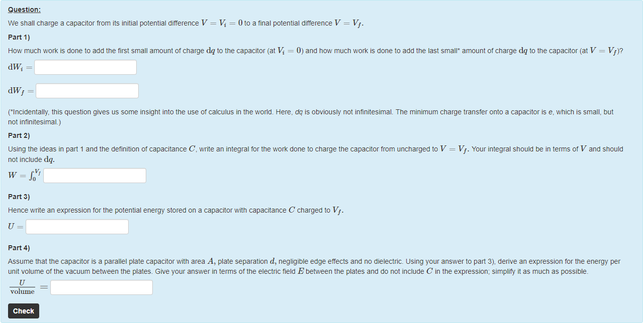 Machine generated alternative text:
Question: 
We shall charge a capacitor trom its initial potential difference V = Vi = 0 to a final potential difference V = Vf. 
part 1) 
How much work is done to add the first small amount ot charge dq to the capacitor (at Vi = 0) and now much work is done to add the last small* amount of charge dq to the capacitor (at V 
dWi 
dWf = 
(Incidentally, this question gives us some insight into the use ot calculus in the world. Here, dq is obviously not infinitesimal. The minimum charge transfer onto a capacitor is e, which is small, but 
not infinitesimal.) 
part 2) 
using the ideas in part 1 and the definition ot capacitance C, write an integral for the work done to charge the capacitor from uncharged to V = Vf. Your integral should be in terms of V and should 
not include dq. 
W = f OVf 
part 3) 
Hence write an expression for the potential energy stored on a capacitor with capacitance C charged to Vf. 
Part 4) 
Assume that the capacitor is a parallel plate capacitor with area A, plate separation d, negligible edge etfects and no dielectric. using your answer to pan 3), derive an expression for the energy per 
unit volume ot the vacuum between the plates. Give your answer in terms ottne electric tield E between the plates and do not include C in the expression; simplify it as much as possible. 
volume 
Check 