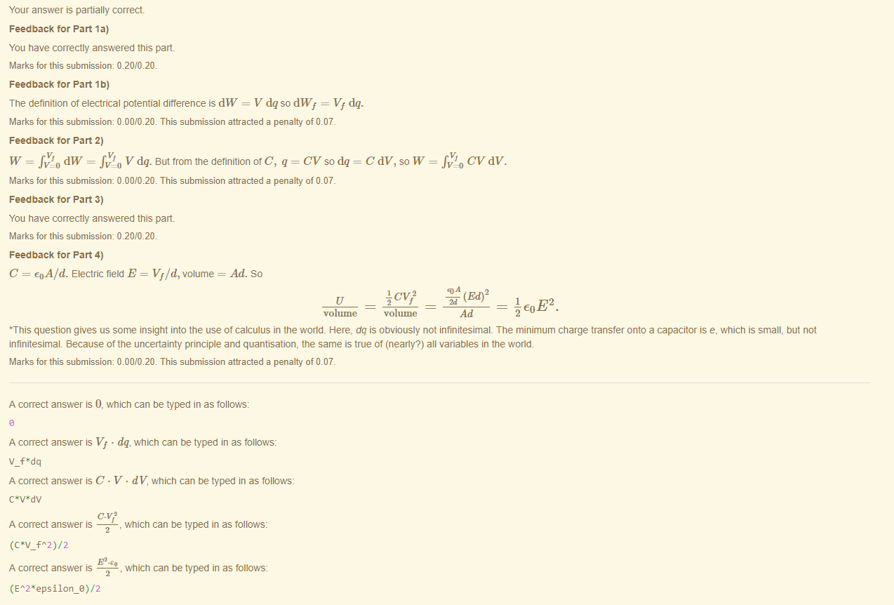 Machine generated alternative text:
Your answer is partially correct 
Feedback tor Part la) 
You have correctly answered this part 
Marks for this submissiom 0.20/0.20. 
Feedback tor Part 1b) 
The definition of electrical potential difference is dW = V dq so dWf = Vf dq. 
Marks for this submissiom 0.00/0.20. This submission attracted a penalty of 0.07. 
Feedback tor Part 2) 
W = dW = Vdq. aut trom the definitionotC, q = CVsodq 
Marks for this submissiom 0.00/0.20. This submission attracted a penalty of 0.07. 
Feedback tor Part 3) 
You have correctly answered this part 
Marks for this submissiom 0.20/0.20. 
Feedback tor Part 4) 
C = eoA/d. Electric field E = Vf/d, volume 
Ad. So 
(Ed)2 
volume ¯ volume 
*This question gives us some insight into the use of calculus in the world. Here, dq is obviously not infinitesimal. The minimum charge transfer onto a capacitor is e, which is small, but not 
infinitesimal Because ottne uncertainty principle and quantisation, the same is true of (nearly?) all variables in the world. 
Marks for this submissiom 0.00/0.20. This submission attracted a penalty of 0.07. 
A correct answer is 0, which can be typed in as follows: 
A correct answer is Vf • dq, which can be typed in as follows: 
V f*dq 
A correct answer C • V • dV, which can be typed in as follows: 
A correct answer 
(C*V fA2)/2 
, which can be typed in as follows: 
E , which can be typed in as follows: 
A correct answer 